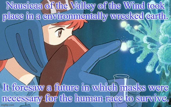 The movie was made in 1984. | Nausicaa of the Valley of the Wind took
place in a environmentally wrecked earth. It foresaw a future in which masks were
necessary for the human race to survive. | image tagged in nausicaa spores,anime,prediction,climate change,wisdom,wear a mask | made w/ Imgflip meme maker