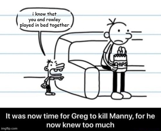 why did i make this | i know that you and rowley played in bed together | image tagged in it was now time for greg to kill manny for he now knew too much | made w/ Imgflip meme maker