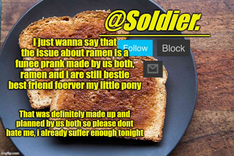 Soldier. Bread Temp | I just wanna say that the issue about ramen is a funee prank made by us both, ramen and i are still bestie best friend foerver my little pony; That was definitely made up and planned by us both so please dont hate me, i already suffer enough tonight | image tagged in soldier bread temp | made w/ Imgflip meme maker