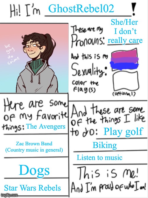Thought I would share a bit about my self | GhostRebel02; She/Her 
I don’t really care; The Avengers; Play golf; Zac Brown Band
(Country music in general); Biking; Listen to music; Dogs; Star Wars Rebels | image tagged in this is me | made w/ Imgflip meme maker