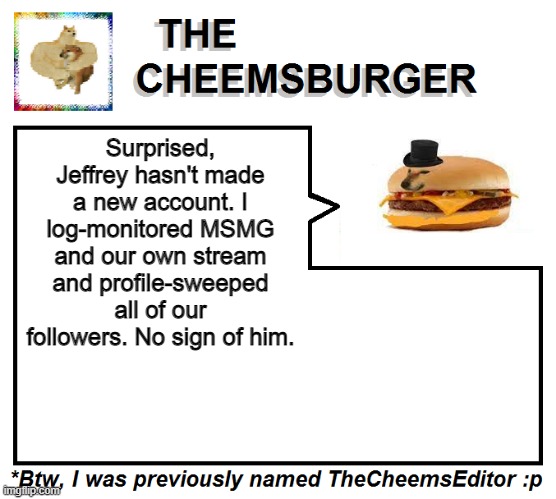 Surprised, Jeffrey hasn't made a new account. I log-monitored MSMG and our own stream and profile-sweeped all of our followers. No sign of him. | image tagged in thecheemseditor thecheemsburger temp 2 | made w/ Imgflip meme maker