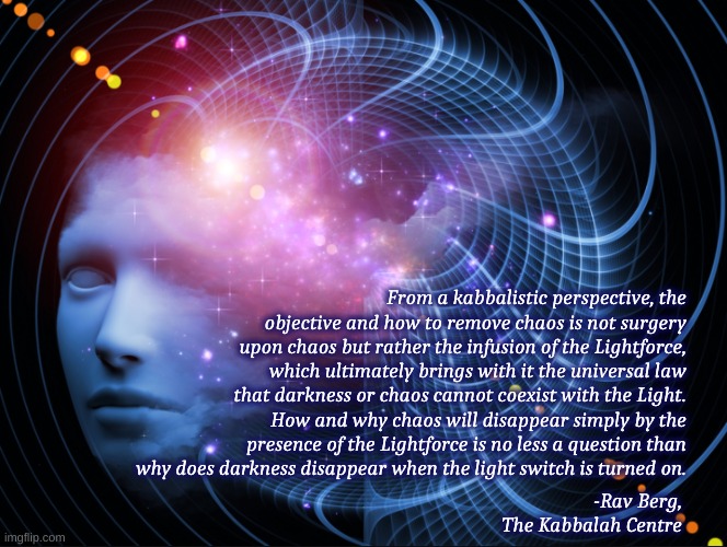 kabbalah light | From a kabbalistic perspective, the objective and how to remove chaos is not surgery upon chaos but rather the infusion of the Lightforce, which ultimately brings with it the universal law that darkness or chaos cannot coexist with the Light. How and why chaos will disappear simply by the presence of the Lightforce is no less a question than why does darkness disappear when the light switch is turned on. -Rav Berg, The Kabbalah Centre | image tagged in certain mind | made w/ Imgflip meme maker