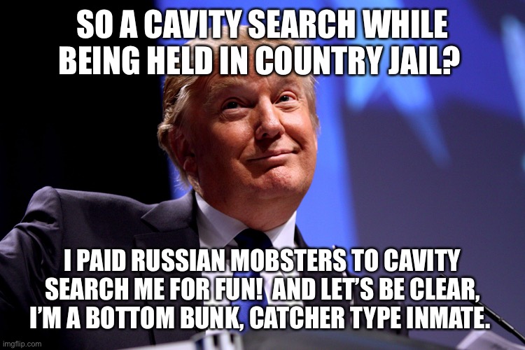 Donald Trump No2 | SO A CAVITY SEARCH WHILE BEING HELD IN COUNTRY JAIL? I PAID RUSSIAN MOBSTERS TO CAVITY SEARCH ME FOR FUN!  AND LET’S BE CLEAR, I’M A BOTTOM BUNK, CATCHER TYPE INMATE. | image tagged in donald trump no2 | made w/ Imgflip meme maker