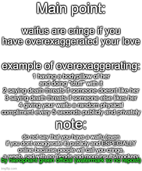 person who overexaggerate are cringe weeb, if you dont, you arent cringe weeb | Main point:; waifus are cringe if you have overexaggerated your love; example of overexaggerating:; 1 having a bodypillow of her and doing "stuff" with it
2 saying death threats if someone doesnt like her
3 saying death threats if someone else likes her
4 giving your waifu a random physical compliment every 5 seconds publicly and privately; note:; do not say that you have a waifu (even if you dont exaggerate it) publicly and ESPECIALLY online because people will call you cringe, a weeb, sad with no friends and more insults/mockery; by hierophant green official (watermark so no repost) | image tagged in memes,blank transparent square | made w/ Imgflip meme maker