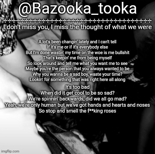 Bazooka's Maybe I Was Boring Wilbur template | A lot's been changin' lately and I can't tell
If it's me or if it's everybody else
But I'm done wastin' my time on the woe is me bullshit
That's keepin' me from being myself
So look around and tell me what you want me to see
Maybe you're the person that you always wanted to be
Why you wanna be a sad boy, waste your time?
Lookin' for something that was right here all along; It's too bad
When did it get cool to be so sad?
We're spinnin' backwards, did we all go mad?
Yeah, we're only human but wе've got hands and hearts and noses
So stop and smеll the f**king roses | image tagged in bazooka's maybe i was boring wilbur template | made w/ Imgflip meme maker