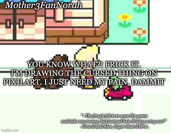 PAIN TIME | YOU KNOW WHAT?! FRICK IT. I'M DRAWING THE CURSED THING ON PIXILART. I JUST NEED MY PAIN, DAMMIT | image tagged in norah's frog car template | made w/ Imgflip meme maker
