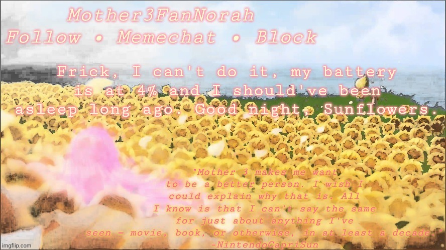 Frick, I can't do it, my battery is at 4% and I should've been asleep long ago. Good night, Sunflowers. | image tagged in norah's new mother 3 template | made w/ Imgflip meme maker