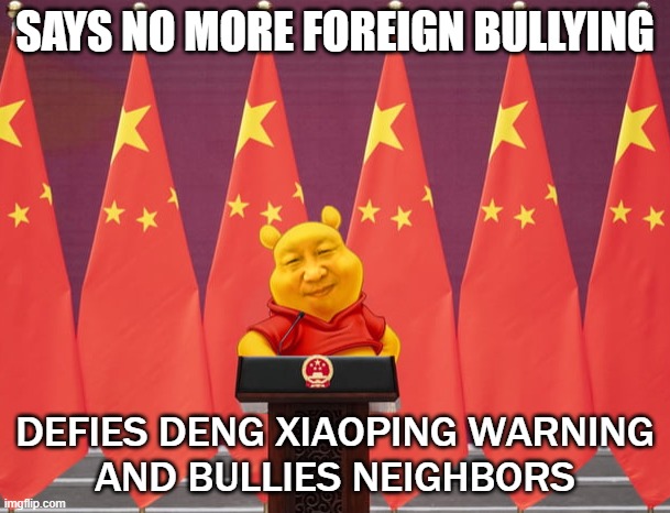 Says no more foreign bullying; Defies Deng Xiaoping warning and bullies neighbors | SAYS NO MORE FOREIGN BULLYING; DEFIES DENG XIAOPING WARNING
AND BULLIES NEIGHBORS | image tagged in winnie xi jinping | made w/ Imgflip meme maker