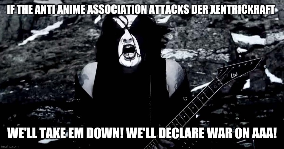 Black Metal | IF THE ANTI ANIME ASSOCIATION ATTACKS DER XENTRICKRAFT; WE'LL TAKE EM DOWN! WE'LL DECLARE WAR ON AAA! | image tagged in black metal | made w/ Imgflip meme maker