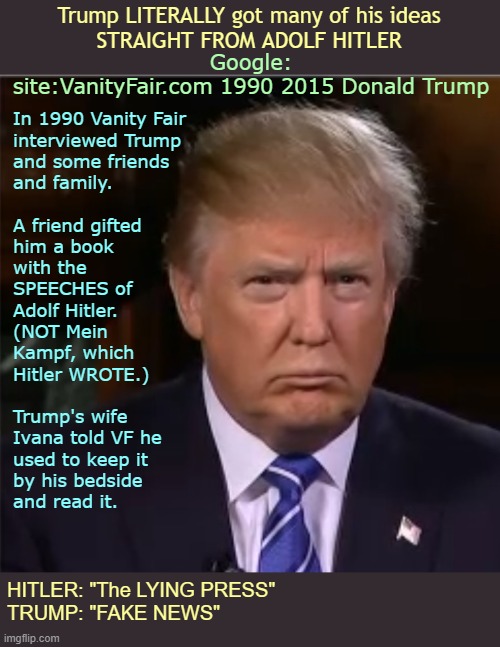 GO AHEAD -- GOOGLE IT! | Trump LITERALLY got many of his ideas
STRAIGHT FROM ADOLF HITLER; Google:
site:VanityFair.com 1990 2015 Donald Trump; In 1990 Vanity Fair
interviewed Trump
and some friends
and family.
 
A friend gifted
him a book
with the
SPEECHES of
Adolf Hitler.
(NOT Mein
Kampf, which
Hitler WROTE.)
 
Trump's wife
Ivana told VF he
used to keep it
by his bedside
and read it. HITLER: "The LYING PRESS"
TRUMP: "FAKE NEWS" | image tagged in donald trump,adolf hitler,vanity fair,rick75230 | made w/ Imgflip meme maker