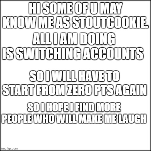 my new username is Chief_Cookie |  HI SOME OF U MAY KNOW ME AS STOUTCOOKIE. ALL I AM DOING IS SWITCHING ACCOUNTS; SO I WILL HAVE TO START FROM ZERO PTS AGAIN; SO I HOPE I FIND MORE PEOPLE WHO WILL MAKE ME LAUGH | image tagged in changes | made w/ Imgflip meme maker