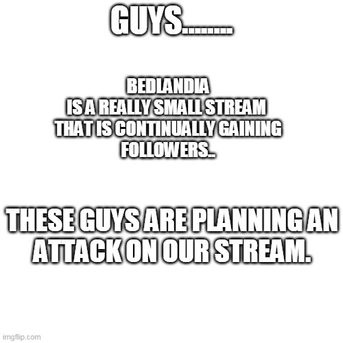 Blank Transparent Square Meme | GUYS........ BEDLANDIA
IS A REALLY SMALL STREAM 
THAT IS CONTINUALLY GAINING
FOLLOWERS.. THESE GUYS ARE PLANNING AN
ATTACK ON OUR STREAM. | image tagged in memes,blank transparent square | made w/ Imgflip meme maker