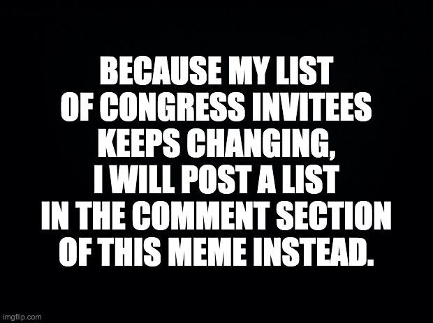 If you are on the list but don't want to be, or are not on the list but want to be, please contact me. | BECAUSE MY LIST OF CONGRESS INVITEES KEEPS CHANGING, I WILL POST A LIST IN THE COMMENT SECTION OF THIS MEME INSTEAD. | image tagged in memes,politics,congress | made w/ Imgflip meme maker