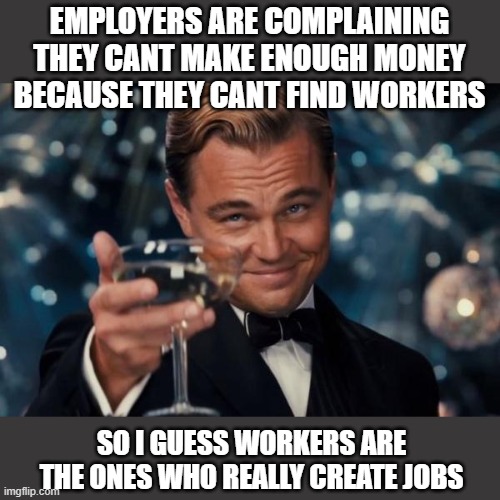 Rich people dont create jobs, customers and workers do. | EMPLOYERS ARE COMPLAINING THEY CANT MAKE ENOUGH MONEY BECAUSE THEY CANT FIND WORKERS; SO I GUESS WORKERS ARE THE ONES WHO REALLY CREATE JOBS | image tagged in memes,leonardo dicaprio cheers,economy,politics,minimum wage,tax the rich | made w/ Imgflip meme maker
