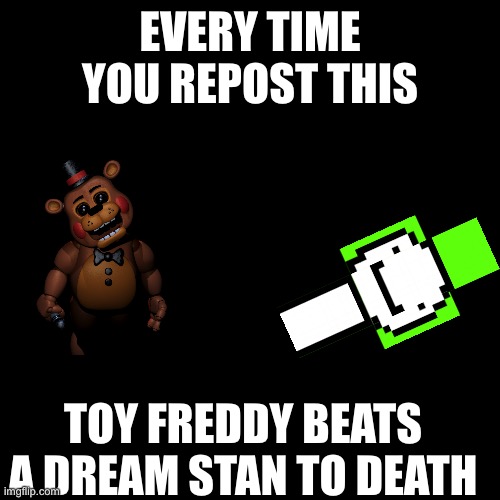 It’s just a joke | EVERY TIME YOU REPOST THIS; TOY FREDDY BEATS A DREAM STAN TO DEATH | image tagged in memes,blank transparent square,toy freddy,fnaf,dream,dream stan | made w/ Imgflip meme maker