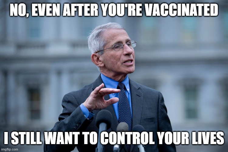 Fauci | NO, EVEN AFTER YOU'RE VACCINATED I STILL WANT TO CONTROL YOUR LIVES | image tagged in fauci | made w/ Imgflip meme maker