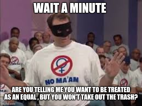 Al Bundy No Maam | WAIT A MINUTE; ARE YOU TELLING ME YOU WANT TO BE TREATED AS AN EQUAL , BUT YOU WON'T TAKE OUT THE TRASH? | image tagged in al bundy no maam | made w/ Imgflip meme maker
