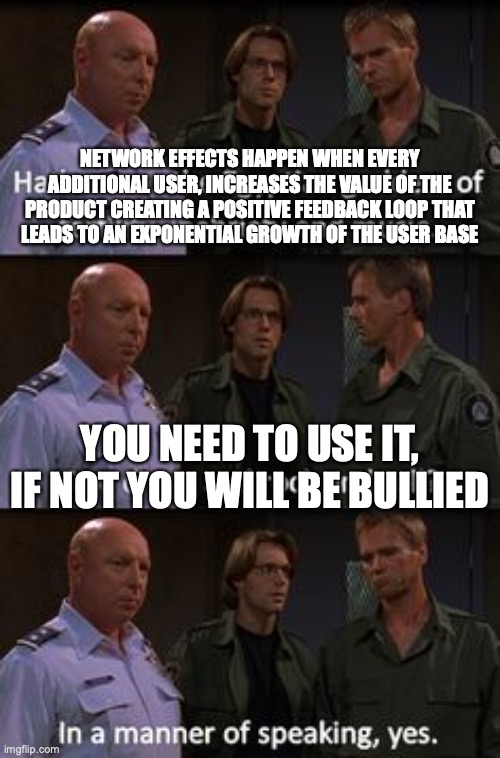 Network effects for dummies | NETWORK EFFECTS HAPPEN WHEN EVERY ADDITIONAL USER, INCREASES THE VALUE OF THE PRODUCT CREATING A POSITIVE FEEDBACK LOOP THAT LEADS TO AN EXPONENTIAL GROWTH OF THE USER BASE; YOU NEED TO USE IT, IF NOT YOU WILL BE BULLIED | image tagged in in a manner of speaking,stargate,daniel jackson | made w/ Imgflip meme maker