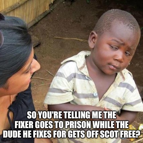 Third World Skeptical Kid Meme | SO YOU'RE TELLING ME THE FIXER GOES TO PRISON WHILE THE DUDE HE FIXES FOR GETS OFF SCOT FREE? | image tagged in memes,third world skeptical kid | made w/ Imgflip meme maker