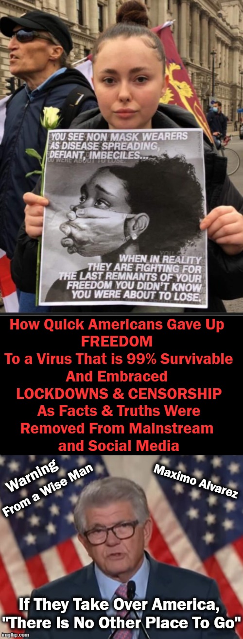 Freedom is NOT Just Another Word for Nothin’ Left to Lose.... | How Quick Americans Gave Up 
FREEDOM 
To a Virus That is 99% Survivable
And Embraced 
LOCKDOWNS & CENSORSHIP
As Facts & Truths Were
Removed From Mainstream 
and Social Media; Warning; Maximo Alvarez; From a Wise Man; If They Take Over America, 

"There Is No Other Place To Go" | image tagged in political meme,freedom,censorship,compliance,control,america | made w/ Imgflip meme maker