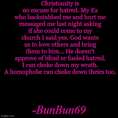 Blank Transparent Square | Christianity is no excuse for hatred. My Ex who backstabbed me and hurt me messaged me last night asking if she could come to my church I said yes. God wants us to love others and bring them to him... He doesn't approve of blind or fueled hatred. I can choke down my wrath. A homophobe can choke down theirs too. -BunBun69 | image tagged in memes,blank transparent square | made w/ Imgflip meme maker