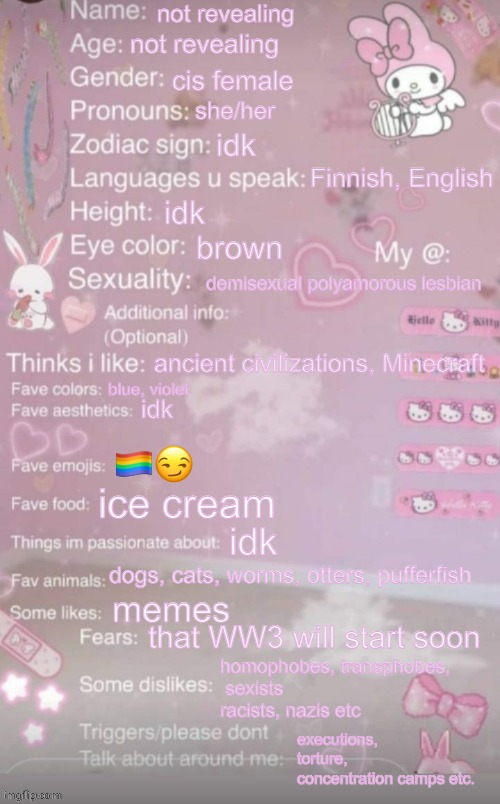 this is a template | not revealing; not revealing; cis female; she/her; idk; Finnish, English; idk; brown; demisexual polyamorous lesbian; ancient civilizations, Minecraft; blue, violet; idk; 🏳️‍🌈😏; ice cream; idk; dogs, cats, worms, otters, pufferfish; memes; that WW3 will start soon; homophobes, transphobes,
 sexists
racists, nazis etc; executions, torture, concentration camps etc. | image tagged in this is a template | made w/ Imgflip meme maker