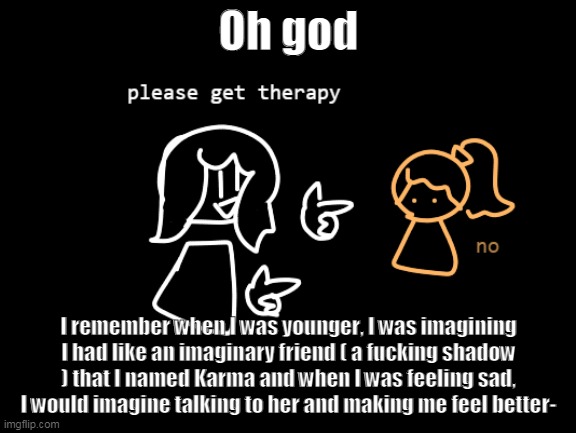 I was 7 what the fu- | Oh god; I remember when I was younger, I was imagining I had like an imaginary friend ( a fucking shadow ) that I named Karma and when I was feeling sad, I would imagine talking to her and making me feel better- | made w/ Imgflip meme maker