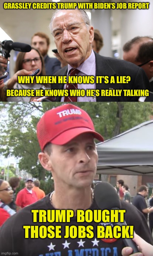 Spoon fed bullshit for 40 years now, they swallow it without any worry about aftertaste | GRASSLEY CREDITS TRUMP WITH BIDEN’S JOB REPORT; WHY WHEN HE KNOWS IT’S A LIE? BECAUSE HE KNOWS WHO HE’S REALLY TALKING; TRUMP BOUGHT THOSE JOBS BACK! | image tagged in trump supporter | made w/ Imgflip meme maker