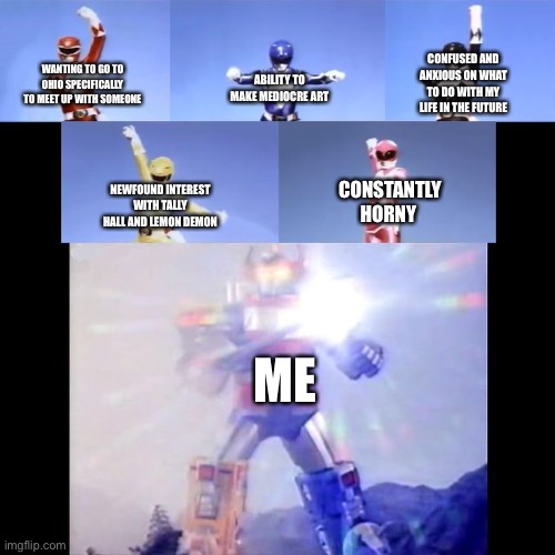 Power Rangers | CONFUSED AND ANXIOUS ON WHAT TO DO WITH MY LIFE IN THE FUTURE; WANTING TO GO TO OHIO SPECIFICALLY TO MEET UP WITH SOMEONE; ABILITY TO MAKE MEDIOCRE ART; NEWFOUND INTEREST WITH TALLY HALL AND LEMON DEMON; CONSTANTLY HORNY; ME | image tagged in power rangers | made w/ Imgflip meme maker