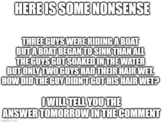 Blank White Template | HERE IS SOME NONSENSE; THREE GUYS WERE RIDING A BOAT BUT A BOAT BEGAN TO SINK THAN ALL THE GUYS GOT SOAKED IN THE WATER BUT ONLY TWO GUYS HAD THEIR HAIR WET. HOW DID THE GUY DIDN'T GOT HIS HAIR WET? I WILL TELL YOU THE ANSWER TOMORROW IN THE COMMENT | image tagged in blank white template | made w/ Imgflip meme maker