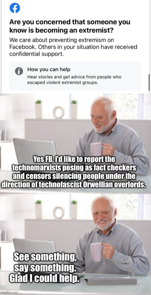 Report the extremists. It’s your duty | Yes FB, I’d like to report the technomarxists posing as fact checkers and censors silencing people under the direction of technofascist Orwellian overlords. See something, say something. Glad I could help. | image tagged in old guy pc,funny memes,facebook,politics lol | made w/ Imgflip meme maker