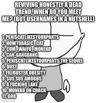 Happiness Combat Grunt | REVIVING HONESTLY A DEAD TREND, WHEN DO YOU MEET ME? (BUT USERNAMES IN A NUTSHELL); 1. PENISCATLIKESYOURPANTS
2. HOWTOBASIC_CAT
3. CUM_WAIFU_MONEKO
4. CAN-GANGBANG
5. PENISCATLIKESYOURPANTS THE SEQUEL 
6. DUST
7. FILIBUSTER OBESITY 
8. SUS SUS AMOGUS
9. A FUCKING LAKE
10. MONEKO ON CRACK
11. GOB | image tagged in happiness combat grunt | made w/ Imgflip meme maker