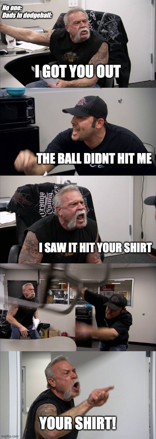 American Chopper Argument Meme | No one:
Dads in dodgeball:; I GOT YOU OUT; THE BALL DIDNT HIT ME; I SAW IT HIT YOUR SHIRT; YOUR SHIRT! | image tagged in memes,american chopper argument | made w/ Imgflip meme maker