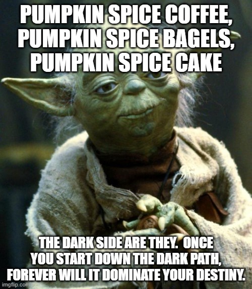 It's always too early for pumpkin spice | PUMPKIN SPICE COFFEE,
PUMPKIN SPICE BAGELS,
PUMPKIN SPICE CAKE; THE DARK SIDE ARE THEY.  ONCE YOU START DOWN THE DARK PATH, FOREVER WILL IT DOMINATE YOUR DESTINY. | image tagged in memes,star wars yoda,pumpkin spice,dark side | made w/ Imgflip meme maker