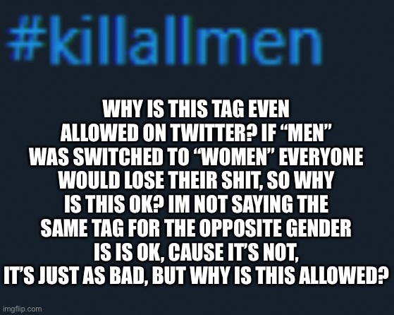 Ah yes, a “#killallmen” question | WHY IS THIS TAG EVEN ALLOWED ON TWITTER? IF “MEN” WAS SWITCHED TO “WOMEN” EVERYONE WOULD LOSE THEIR SHIT, SO WHY IS THIS OK? IM NOT SAYING THE SAME TAG FOR THE OPPOSITE GENDER IS IS OK, CAUSE IT’S NOT, IT’S JUST AS BAD, BUT WHY IS THIS ALLOWED? | made w/ Imgflip meme maker