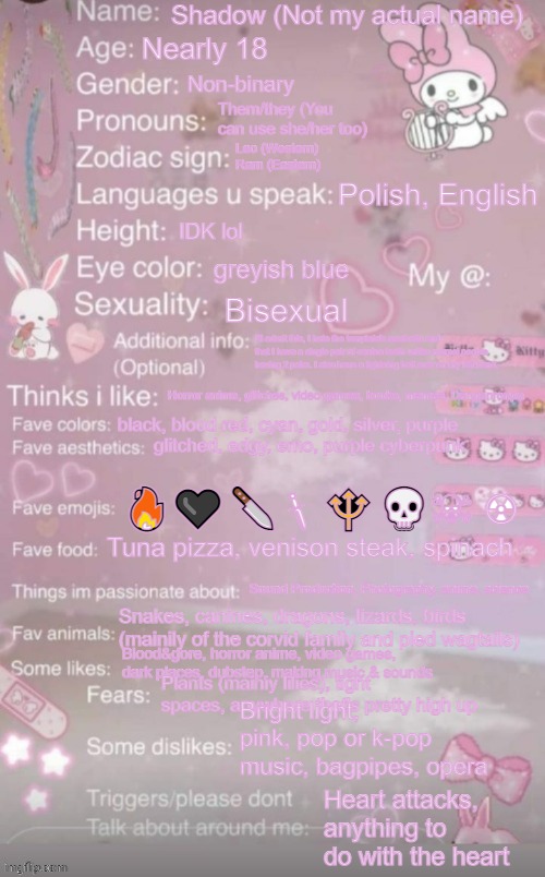 Let's be honest here, if some were using this. Why should I, ey? Anyways- If you can't read it, check the image description. | Shadow (Not my actual name); Nearly 18; Non-binary; Them/they (You can use she/her too); Leo (Western)
Ram (Eastern); Polish, English; IDK lol; greyish blue; Bisexual; I'll admit this, I hate the template's aesthetic and that I have a single pair of canine teeth unlike normal people having 2 pairs. I also have a lightning bolt scar on my left hand. Horror anime, glitches, video games, books, memes, Danganronpa; black, blood red, cyan, gold, silver, purple; glitched, edgy, emo, purple cyberpunk; 🔥🖤🔪🗡🔱💀☠ ☢; Tuna pizza, venison steak, spinach; Sound Production, Photography, anime, science; Snakes, canines, dragons, lizards, birds (mainily of the corvid family and pied wagtails); Blood&gore, horror anime, video games, dark places, dubstep, making music & sounds; Plants (mainiy lilies), tight spaces, anywhere that's pretty high up; Bright light, pink, pop or k-pop music, bagpipes, opera; Heart attacks, anything to do with the heart | image tagged in this is a template | made w/ Imgflip meme maker