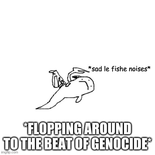 Fish Carlos *sad le fishe noises* | *FLOPPING AROUND TO THE BEAT OF GENOCIDE* | image tagged in fish carlos sad le fishe noises | made w/ Imgflip meme maker