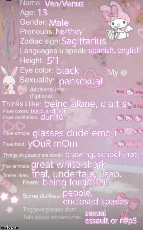 e | Ven/Venus; 13; Male; he/they; Sagittarius; spanish, english; 5'1; black; pansexual; being alone, c a t s; black and red; dunno; glasses dude emoji; yOuR mOm; drawing, school (not); great white shark; fnaf, undertale, Jsab. being forgotten; people, enclosed spaces; sexual assault or r@p3 | image tagged in this is a template | made w/ Imgflip meme maker