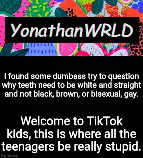 I found some dumbass try to question why teeth need to be white and straight and not black, brown, or bisexual, gay. Welcome to TikTok kids, this is where all the teenagers be really stupid. | image tagged in yonathan's wrld | made w/ Imgflip meme maker