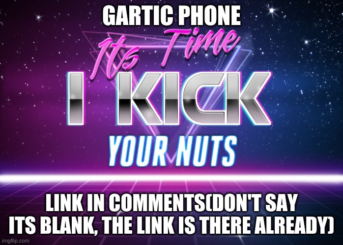 Its Time I Kick Your Nuts | GARTIC PHONE; LINK IN COMMENTS(DON'T SAY ITS BLANK, THE LINK IS THERE ALREADY) | image tagged in its time i kick your nuts | made w/ Imgflip meme maker