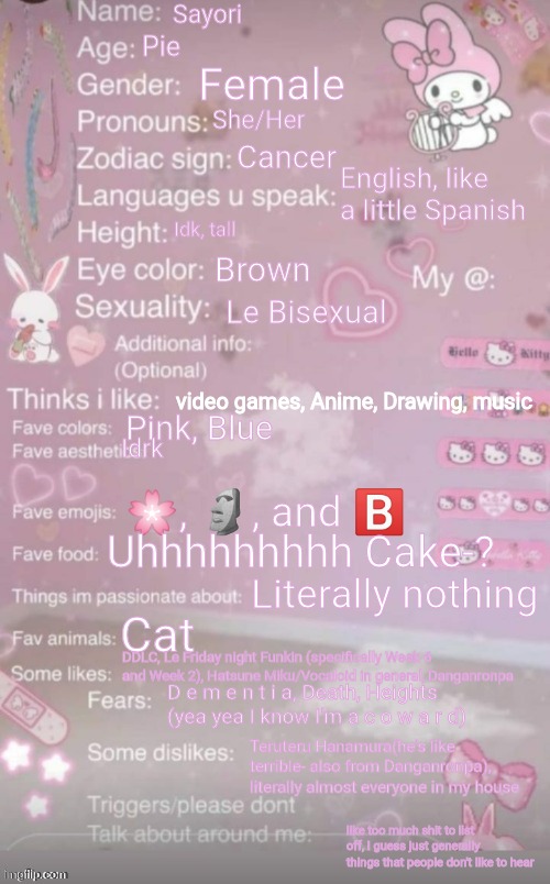 E | Sayori; Pie; Female; She/Her; Cancer; English, like a little Spanish; Idk, tall; Brown; Le Bisexual; video games, Anime, Drawing, music; Pink, Blue; Idrk; 🌸, 🗿, and 🅱️; Uhhhhhhhhh Cake-? Literally nothing; Cat; DDLC, Le Friday night Funkin (specifically Week 6 and Week 2), Hatsune Miku/Vocaloid in general, Danganronpa; D e m e n t i a, Death, Heights (yea yea I know I'm a c o w a r d); Teruteru Hanamura(he's like terrible- also from Danganronpa), literally almost everyone in my house; like too much shit to list off, I guess just generally things that people don't like to hear | image tagged in this is a template | made w/ Imgflip meme maker