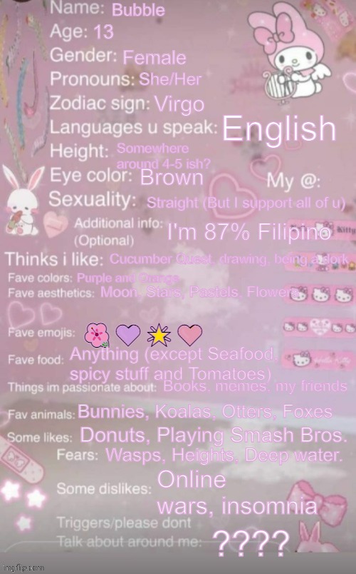 this is a template | Bubble; 13; Female; She/Her; Virgo; English; Somewhere around 4-5 ish? Brown; Straight (But I support all of u); I'm 87% Filipino; Cucumber Quest, drawing, being a dork; Purple and Orange; Moon, Stars, Pastels, Flowers; 🌺💜🌟🧡; Anything (except Seafood, spicy stuff and Tomatoes); Books, memes, my friends; Bunnies, Koalas, Otters, Foxes; Donuts, Playing Smash Bros. Wasps, Heights, Deep water. Online wars, insomnia; ???? | image tagged in this is a template | made w/ Imgflip meme maker