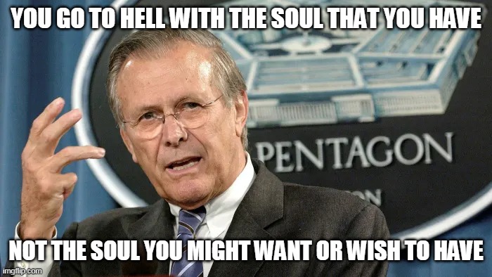Rumsfeld | YOU GO TO HELL WITH THE SOUL THAT YOU HAVE; NOT THE SOUL YOU MIGHT WANT OR WISH TO HAVE | image tagged in rumsfeld | made w/ Imgflip meme maker