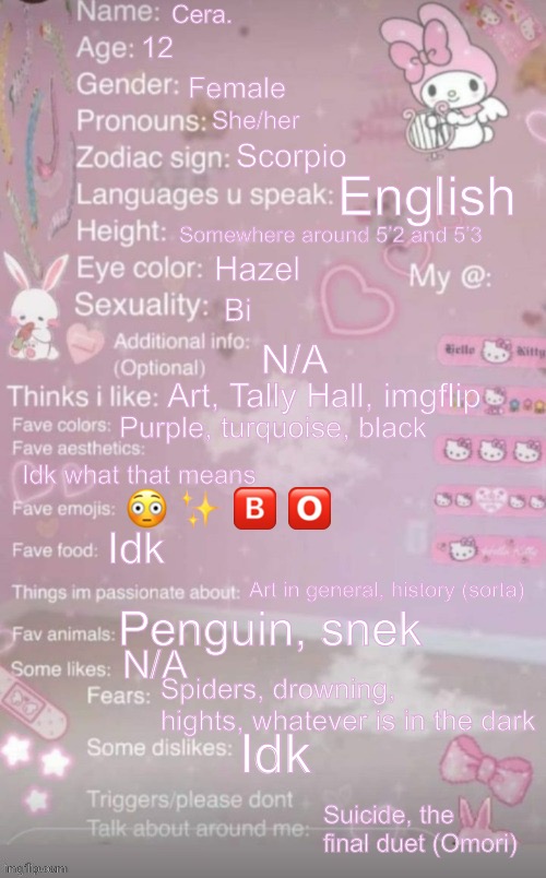 this is a template | Cera. 12; Female; She/her; Scorpio; English; Somewhere around 5’2 and 5’3; Hazel; Bi; N/A; Art, Tally Hall, imgflip; Purple, turquoise, black; Idk what that means; 😳 ✨ 🅱️ 🅾️; Idk; Art in general, history (sorta); Penguin, snek; N/A; Spiders, drowning, hights, whatever is in the dark; Idk; Suicide, the final duet (Omori) | image tagged in this is a template | made w/ Imgflip meme maker