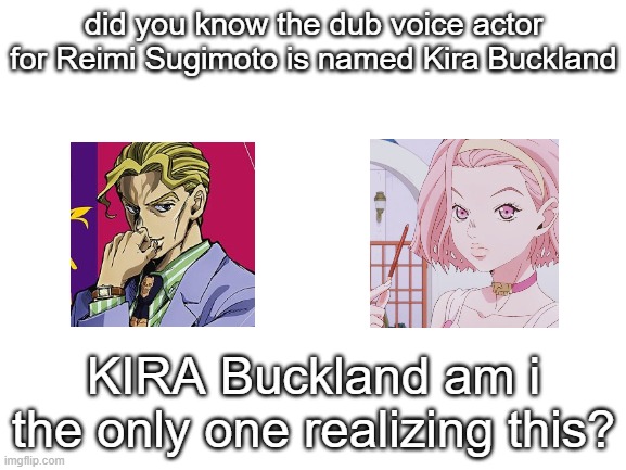 Blank White Template | did you know the dub voice actor for Reimi Sugimoto is named Kira Buckland; KIRA Buckland am i the only one realizing this? | image tagged in blank white template | made w/ Imgflip meme maker