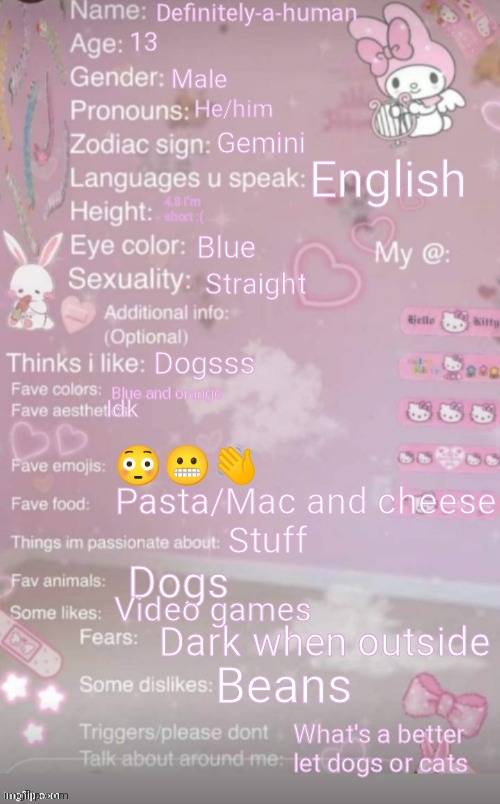 Ok | Definitely-a-human; 13; Male; He/him; Gemini; English; 4.8 I'm short :(; Blue; Straight; Dogsss; Blue and orange; Idk; 😳😬👋; Pasta/Mac and cheese; Stuff; Dogs; Video games; Dark when outside; Beans; What's a better let dogs or cats | image tagged in this is a template | made w/ Imgflip meme maker