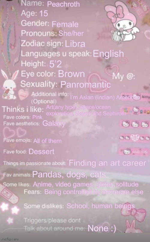 this is a template | Peachroth; 15; Female; She/her; Libra; English; 5’2; Brown; Panromantic; I’m Asian (Indian) American; Art(any type), space/ocean exploration, Sayori and Sephiroth; Pink; Galaxy; All of them; Dessert; Finding an art career; Pandas, dogs, cats; Anime, video games, glitter, solitude; Being controlled by someone else; School, human beings; None :) | image tagged in this is a template | made w/ Imgflip meme maker