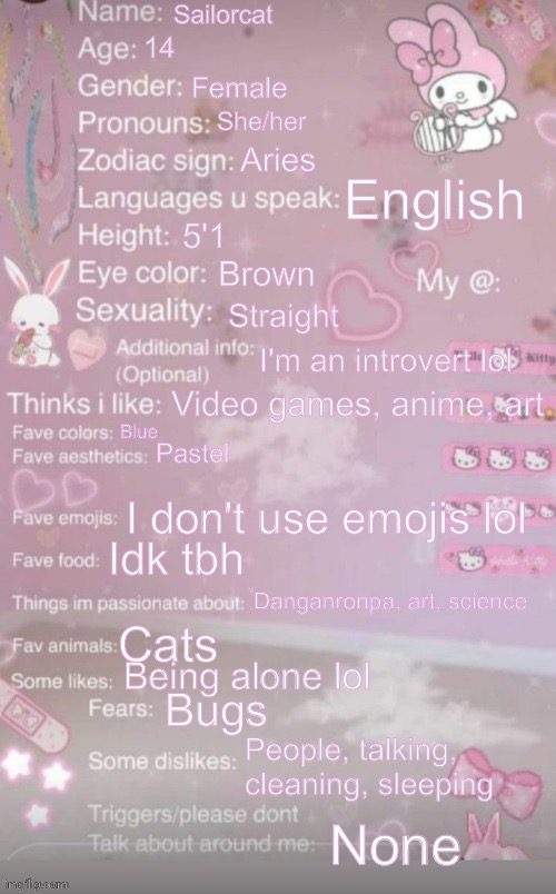 this is a template | Sailorcat; 14; Female; She/her; Aries; English; 5'1; Brown; Straight; I'm an introvert lol; Video games, anime, art; Blue; Pastel; I don't use emojis lol; Idk tbh; Danganronpa, art, science; Cats; Being alone lol; Bugs; People, talking, cleaning, sleeping; None | image tagged in this is a template | made w/ Imgflip meme maker