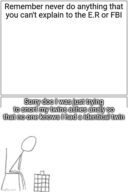 Blank Comic Panel 1x2 Meme | Remember never do anything that you can't explain to the E.R or FBI; Sorry doc I was just trying to snort my twins ashes analy so that no one knows I had a identical twin | image tagged in memes,blank comic panel 1x2 | made w/ Imgflip meme maker