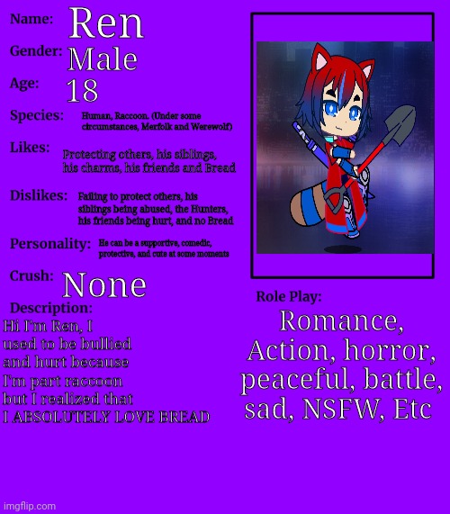 RP stream OC showcase | Ren; Male; 18; Human, Raccoon. (Under some circumstances, Merfolk and Werewolf); Protecting others, his siblings, his charms, his friends and Bread; Failing to protect others, his siblings being abused, the Hunters, his friends being hurt, and no Bread; He can be a supportive, comedic, protective, and cute at some moments; None; Romance, Action, horror, peaceful, battle, sad, NSFW, Etc; Hi I'm Ren, I used to be bullied and hurt because I'm part raccoon but I realized that I ABSOLUTELY LOVE BREAD | image tagged in rp stream oc showcase | made w/ Imgflip meme maker